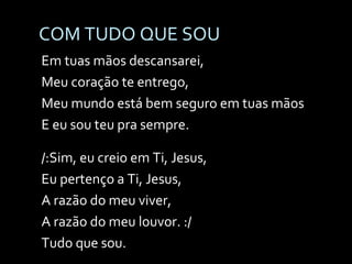 COM TUDO QUE SOU Em tuas mãos descansarei, Meu coração te entrego, Meu mundo está bem seguro em tuas mãos E eu sou teu pra sempre. /:Sim, eu creio em Ti, Jesus, Eu pertenço a Ti, Jesus, A razão do meu viver, A razão do meu louvor. :/ Tudo que sou. 