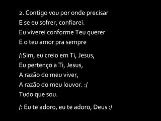 2. Contigo vou por onde precisar E se eu sofrer, confiarei. Eu viverei conforme Teu querer E o teu amor pra sempre /:Sim, eu creio em Ti, Jesus, Eu pertenço a Ti, Jesus, A razão do meu viver, A razão do meu louvor. :/ Tudo que sou. /: Eu te adoro, eu te adoro, Deus :/ 