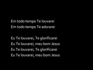 Em todo tempo Te louvarei Em todo tempo Te adorarei Eu Te louvarei, Te glorificarei Eu Te louvarei, meu bom Jesus Eu Te louvarei, Te glorificarei Eu Te louvarei, meu bom Jesus 