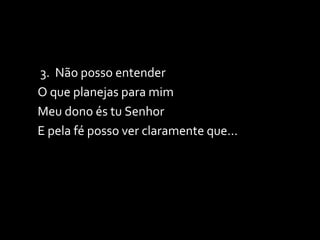 3.  Não posso entender O que planejas para mim Meu dono és tu Senhor E pela fé posso ver claramente que...  