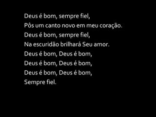 Deus é bom, sempre fiel, Pôs um canto novo em meu coração. Deus é bom, sempre fiel, Na escuridão brilhará Seu amor. Deus é bom, Deus é bom,  Deus é bom, Deus é bom, Deus é bom, Deus é bom, Sempre fiel. 