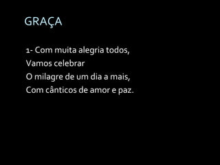 GRAÇA 1- Com muita alegria todos,  Vamos celebrar O milagre de um dia a mais,  Com cânticos de amor e paz. 