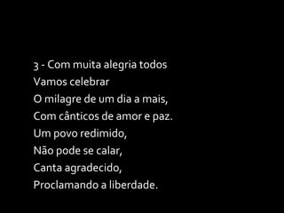 3 - Com muita alegria todos Vamos celebrar O milagre de um dia a mais, Com cânticos de amor e paz. Um povo redimido, Não pode se calar, Canta agradecido, Proclamando a liberdade. 