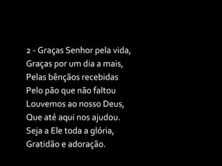 2 - Graças Senhor pela vida, Graças por um dia a mais, Pelas bênçãos recebidas Pelo pão que não faltou Louvemos ao nosso Deus, Que até aqui nos ajudou. Seja a Ele toda a glória, Gratidão e adoração. 