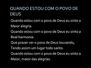 QUANDO ESTOU COM O POVO DE DEUS Quando estou com o povo de Deus eu sinto a Maior alegria. Quando estou com o povo de Deus eu sinto a Real harmonia. Que prazer ver o povo de Deus louvando, Tendo assim um lugar todo santo. Quando estou com o povo de Deus eu sinto a Maior, maior das alegrias. 