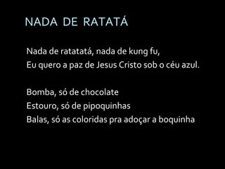 NADA  DE  RATATÁ Nada de ratatatá, nada de kung fu, Eu quero a paz de Jesus Cristo sob o céu azul. Bomba, só de chocolate Estouro, só de pipoquinhas Balas, só as coloridas pra adoçar a boquinha   
