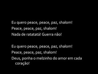 Eu quero peace, peace, paz, shalom! Peace, peace, paz, shalom! Nada de ratatatá! Guerra não!   Eu quero peace, peace, paz, shalom! Peace, peace, paz, shalom! Deus, ponha o melzinho do amor em cada coração! 