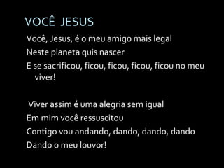 VOCÊ  JESUS Você, Jesus, é o meu amigo mais legal Neste planeta quis nascer E se sacrificou, ficou, ficou, ficou, ficou no meu viver!   Viver assim é uma alegria sem igual Em mim você ressuscitou Contigo vou andando, dando, dando, dando Dando o meu louvor! 