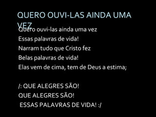 QUERO OUVI-LAS AINDA UMA VEZ Quero ouvi-las ainda uma vez Essas palavras de vida! Narram tudo que Cristo fez Belas palavras de vida! Elas vem de cima, tem de Deus a estima;   /: QUE ALEGRES SÃO!  QUE ALEGRES SÃO! ESSAS PALAVRAS DE VIDA! :/   