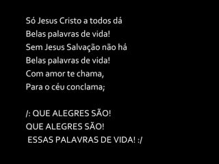 Só Jesus Cristo a todos dá Belas palavras de vida! Sem Jesus Salvação não há Belas palavras de vida! Com amor te chama,  Para o céu conclama; /: QUE ALEGRES SÃO!  QUE ALEGRES SÃO! ESSAS PALAVRAS DE VIDA! :/ 