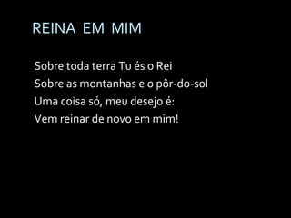 REINA  EM  MIM Sobre toda terra Tu és o Rei Sobre as montanhas e o pôr-do-sol Uma coisa só, meu desejo é: Vem reinar de novo em mim! 