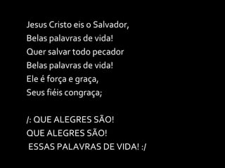 Jesus Cristo eis o Salvador, Belas palavras de vida! Quer salvar todo pecador Belas palavras de vida! Ele é força e graça,  Seus fiéis congraça; /: QUE ALEGRES SÃO!  QUE ALEGRES SÃO! ESSAS PALAVRAS DE VIDA! :/ 