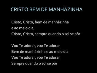 CRISTO BEM DE MANHÃZINHA Cristo, Cristo, bem de manhãzinha  e ao meio dia, Cristo, Cristo, sempre quando o sol se pôr   Vou Te adorar, vou Te adorar Bem de manhãzinha e ao meio dia Vou Te adorar, vou Te adorar Sempre quando o sol se pôr 