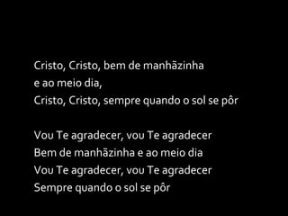 Cristo, Cristo, bem de manhãzinha  e ao meio dia, Cristo, Cristo, sempre quando o sol se pôr   Vou Te agradecer, vou Te agradecer Bem de manhãzinha e ao meio dia Vou Te agradecer, vou Te agradecer Sempre quando o sol se pôr   