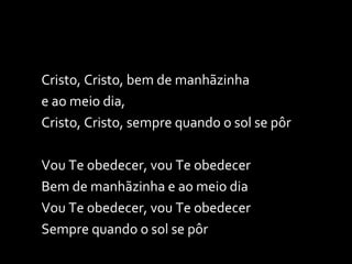Cristo, Cristo, bem de manhãzinha  e ao meio dia, Cristo, Cristo, sempre quando o sol se pôr   Vou Te obedecer, vou Te obedecer Bem de manhãzinha e ao meio dia Vou Te obedecer, vou Te obedecer Sempre quando o sol se pôr 