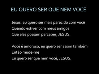 EU QUERO SER QUE NEM VOCÊ Jesus, eu quero ser mais parecido com você Quando estiver com meus amigos Que eles possam perceber, JESUS.   Você é amoroso, eu quero ser assim também Então mude-me Eu quero ser que nem você, JESUS. 