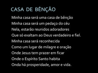 CASA  DE  BÊNÇÃO Minha casa será uma casa de bênção Minha casa será um pedaço do céu Nela, estarão reunidos adoradores Que só exaltam ao Deus verdadeiro e fiel. Minha casa será reconhecida Como um lugar de milagre e oração Onde Jesus tem prazer em ficar Onde o Espírito Santo habita Onda há prosperidade, amor e vida. 