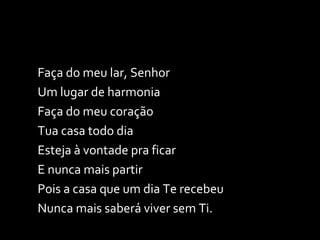 Faça do meu lar, Senhor Um lugar de harmonia Faça do meu coração Tua casa todo dia Esteja à vontade pra ficar E nunca mais partir Pois a casa que um dia Te recebeu Nunca mais saberá viver sem Ti. 