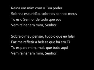 Reina em mim com o Teu poder Sobre a escuridão, sobre os sonhos meus Tu és o Senhor de tudo que sou Vem reinar em mim, Senhor! Sobre o meu pensar, tudo o que eu falar Faz me refletir a beleza que há em Ti Tu és para mim, mais que tudo aqui Vem reinar em mim, Senhor! 