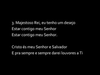 3. Majestoso Rei, eu tenho um desejo Estar contigo meu Senhor Estar contigo meu Senhor. Cristo és meu Senhor e Salvador E pra sempre e sempre darei louvores a Ti 