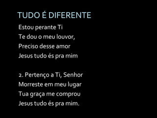 TUDO É DIFERENTE Estou perante Ti Te dou o meu louvor, Preciso desse amor Jesus tudo és pra mim 2. Pertenço a Ti, Senhor Morreste em meu lugar Tua graça me comprou Jesus tudo és pra mim. 