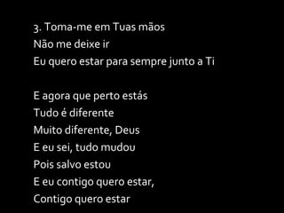 3. Toma-me em Tuas mãos Não me deixe ir Eu quero estar para sempre junto a Ti E agora que perto estás Tudo é diferente Muito diferente, Deus E eu sei, tudo mudou Pois salvo estou E eu contigo quero estar, Contigo quero estar 