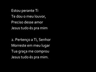 Estou perante Ti Te dou o meu louvor, Preciso desse amor Jesus tudo és pra mim 2. Pertenço a Ti, Senhor Morreste em meu lugar Tua graça me comprou Jesus tudo és pra mim. 