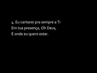 4. Eu cantarei pra sempre a Ti Em tua presença, Oh Deus, É onde eu quero estar. 