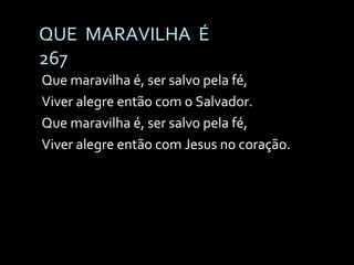 QUE  MARAVILHA  É 267 Que maravilha é, ser salvo pela fé, Viver alegre então com o Salvador. Que maravilha é, ser salvo pela fé, Viver alegre então com Jesus no coração. 