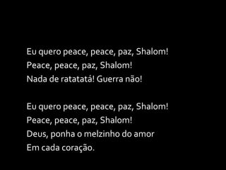 Eu quero peace, peace, paz, Shalom! Peace, peace, paz, Shalom! Nada de ratatatá! Guerra não! Eu quero peace, peace, paz, Shalom! Peace, peace, paz, Shalom! Deus, ponha o melzinho do amor Em cada coração. 