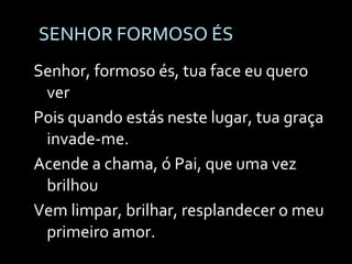 SENHOR FORMOSO ÉS Senhor, formoso és, tua face eu quero ver Pois quando estás neste lugar, tua graça invade-me. Acende a chama, ó Pai, que uma vez brilhou Vem limpar, brilhar, resplandecer o meu primeiro amor. 