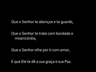 Que o Senhor te abençoe e te guarde, Que o Senhor te trate com bondade e misericórdia, Que o Senhor olhe por ti com amor, E que Ele te dê a sua graça e sua Paz. 