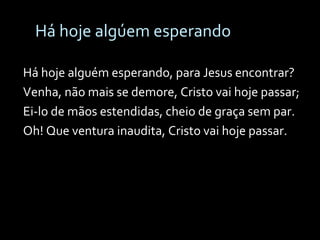 Há hoje algúem esperando Há hoje alguém esperando, para Jesus encontrar? Venha, não mais se demore, Cristo vai hoje passar; Ei-lo de mãos estendidas, cheio de graça sem par. Oh! Que ventura inaudita, Cristo vai hoje passar. 