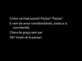 Cristo vai hoje passar! Passar!  Passar! E vem de amor transbordando, todos a si convidando. Cheio de graça sem par. Oh! Vinde vê-lo passar! 
