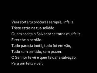 Vera sorte tu procuras sempre, infeliz. Triste estás na tua solidão. Quem aceita o Salvador se torna mui feliz E recebe o perdão. Tudo parecia inútil, tudo foi em vão, Tudo sem sentido, sem prazer. O Senhor te vê e quer te dar a salvação, Para um feliz viver. 