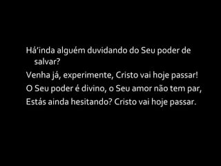 Há’inda alguém duvidando do Seu poder de salvar? Venha já, experimente, Cristo vai hoje passar! O Seu poder é divino, o Seu amor não tem par, Estás ainda hesitando? Cristo vai hoje passar. 
