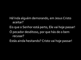 Há’inda alguém demorando, em Jesus Cristo aceitar? Eis que o Senhor está perto, Ele vai hoje passar! Ó pecador desditoso, por que hás de o bem recusar? Estás ainda hesitando? Cristo vai hoje passar! 