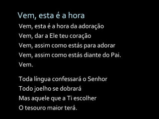 Vem, esta é a hora Vem, esta é a hora da adoração Vem, dar a Ele teu coração Vem, assim como estás para adorar Vem, assim como estás diante do Pai. Vem. Toda língua confessará o Senhor  Todo joelho se dobrará Mas aquele que a Ti escolher O tesouro maior terá. 