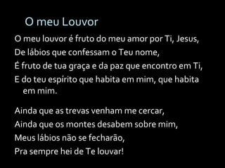 O meu Louvor O meu louvor é fruto do meu amor por Ti, Jesus, De lábios que confessam o Teu nome, É fruto de tua graça e da paz que encontro em Ti, E do teu espírito que habita em mim, que habita em mim. Ainda que as trevas venham me cercar, Ainda que os montes desabem sobre mim, Meus lábios não se fecharão, Pra sempre hei de Te louvar! 