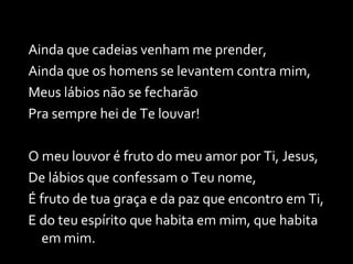 Ainda que cadeias venham me prender, Ainda que os homens se levantem contra mim,  Meus lábios não se fecharão Pra sempre hei de Te louvar! O meu louvor é fruto do meu amor por Ti, Jesus, De lábios que confessam o Teu nome, É fruto de tua graça e da paz que encontro em Ti, E do teu espírito que habita em mim, que habita em mim. 