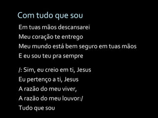 Com tudo que sou Em tuas mãos descansarei Meu coração te entrego Meu mundo está bem seguro em tuas mãos E eu sou teu pra sempre /: Sim, eu creio em ti, Jesus Eu pertenço a ti, Jesus A razão do meu viver, A razão do meu louvor:/ Tudo que sou 