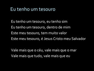 Eu tenho um tesouro Eu tenho um tesouro, eu tenho sim Eu tenho um tesouro, dentro de mim Este meu tesouro, tem muito valor Este meu tesouro, é Jesus Cristo meu Salvador Vale mais que o céu, vale mais que o mar Vale mais que tudo, vale mais que eu  