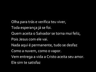 Olha para trás e verifica teu viver, Toda esperança já se foi. Quem aceita o Salvador se torna mui feliz, Pois Jesus com ele vai. Nada aqui é permanente, tudo se desfaz Como a nuvem, como o vapor. Vem entrega a vida a Cristo aceita seu amor. Ele sim te satisfaz 