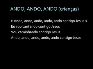 ANDO, ANDO, ANDO (crianças) /: Ando, ando, ando, ando, ando contigo Jesus :/ Eu vou cantando contigo Jesus Vou caminhando contigo Jesus Ando, ando, ando, ando, ando contigo Jesus 