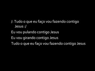 /: Tudo o que eu faço vou fazendo contigo Jesus :/ Eu vou pulando contigo Jesus Eu vou girando contigo Jesus Tudo o que eu faço vou fazendo contigo Jesus 