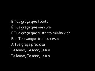 É Tua graça que liberta É Tua graça que me cura É Tua graça que sustenta minha vida Por  Teu sangue tenho acesso  A Tua graça preciosa Te louvo, Te amo, Jesus Te louvo, Te amo, Jesus  