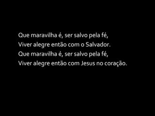Que maravilha é, ser salvo pela fé, Viver alegre então com o Salvador. Que maravilha é, ser salvo pela fé, Viver alegre então com Jesus no coração. 