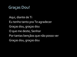 Graças Dou! Aqui, diante de Ti Eu tenho tanto pra Te agradecer Graças dou, graças dou O que me deste, Senhor Por tantas bençãos que não posso ver Graças dou, graças dou 