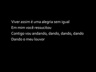 Viver assim é uma alegria sem igual Em mim você ressucitou Contigo vou andando, dando, dando, dando Dando o meu louvor 
