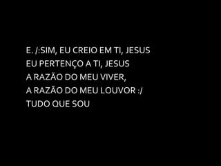 E. /:SIM, EU CREIO EM TI, JESUS EU PERTENÇO A TI, JESUS A RAZÃO DO MEU VIVER, A RAZÃO DO MEU LOUVOR :/ TUDO QUE SOU 
